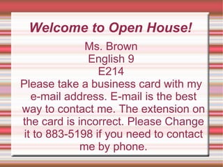 Welcome to Open House! Ms. Brown English 9 E214 Please take a business card with my e-mail address. E-mail is the best way to contact me. The extension on the card is incorrect. Please Change it to 883-5198 if you need to contact me by phone. 