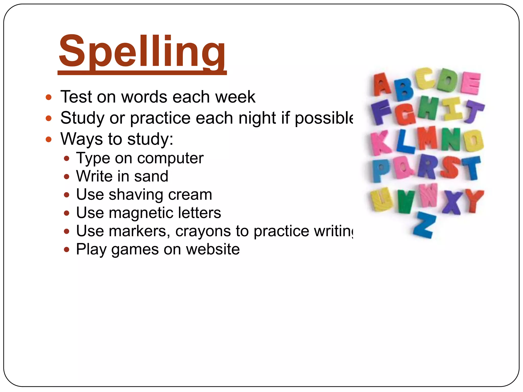 SpellingTest on words each weekStudy or practice each night if possibleWays to study:Type on computerWrite in sandUse shaving creamUse magnetic lettersUse markers, crayons to practice writingPlay games on website