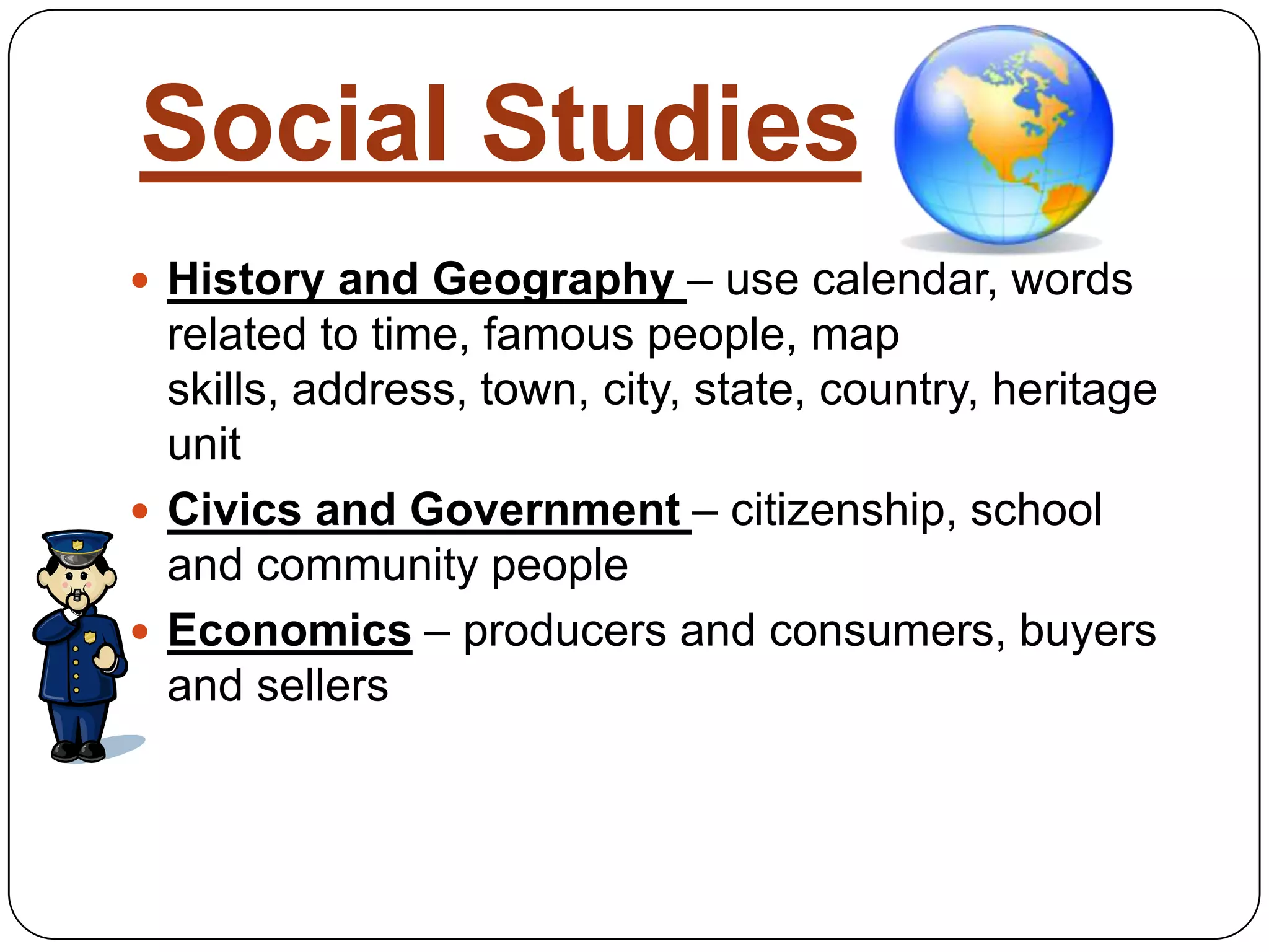 Social StudiesHistory and Geography – use calendar, words related to time, famous people, map skills, address, town, city, state, country, heritage unitCivics and Government – citizenship, school and community peopleEconomics – producers and consumers, buyers and sellers