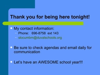 Thank you for being here tonight! My contact information:  Phone:  696-8758  ext 143 [email_address] Be sure to check agendas and email daily for communication Let’s have an AWESOME school year!!! 