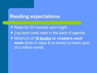 Reading expectations Read for 20 minutes each night Log each book read in the back of agenda Minimum of  10 books  or chapters each week  (both in class & at home) to reach goal of a million words 
