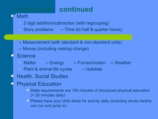 Curriculum  continued Math 2 digit addition/subtraction (with regrouping) Story problems  -- Time (to half & quarter hours) -- Measurement (with standard & non-standard units) -- Money (including making change)  Science Matter  -- Energy  -- Forces/motion  -- Weather Plant & animal life cycles  -- Habitats  Health, Social Studies Physical Education State requirements are 150 minutes of structured physical education (= 30 minutes daily) Please have your child dress for activity daily (including shoes he/she can run and jump in) 