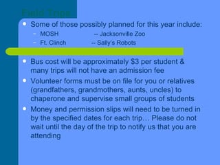 Field Trips Some of those possibly planned for this year include: MOSH  -- Jacksonville Zoo Ft. Clinch  -- Sally’s Robots Bus cost will be approximately $3 per student & many trips will not have an admission fee Volunteer forms must be on file for you or relatives (grandfathers, grandmothers, aunts, uncles) to chaperone and supervise small groups of students Money and permission slips will need to be turned in by the specified dates for each trip… Please do not wait until the day of the trip to notify us that you are attending 