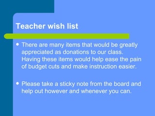 Teacher wish list There are many items that would be greatly appreciated as donations to our class. Having these items would help ease the pain of budget cuts and make instruction easier. Please take a sticky note from the board and help out however and whenever you can. 