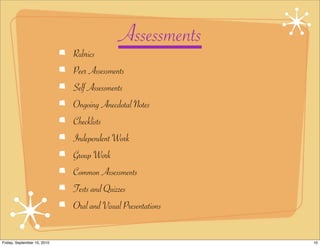 Assessments
                             Rubrics
                             Peer Assessments
                             Self Assessments
                             Ongoing Anecdotal Notes
                             Checklists
                             Independent Work
                             Group Work
                             Common Assessments
                             Tests and Quizzes
                             Oral and Visual Presentations


Friday, September 10, 2010                                   10
 