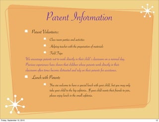 Parent Information
                                  Parent Volunteers:
                                                 Class room parties and activities
                                                 Helping teacher with the preparation of materials
                                                 Field Trips
                             We encourage parents not to work directly in their child’s classroom on a normal day.
                             Previous experiences have shown that children whose parents work directly in their
                             classroom often times become distracted and rely on their parents for assistance.
                                  Lunch with Parents
                                                 You are welcome to have a special lunch with your child, but you may only
                                                 take your child to the big cafeteria. If your child wants their friends to join,
                                                 please enjoy lunch in the small cafeteria.




Friday, September 10, 2010                                                                                                          12
 