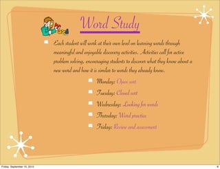 Word Study
                             Each student will work at their own level on learning words through
                             meaningful and enjoyable discovery activities. Activities call for active
                             problem solving, encouraging students to discover what they know about a
                             new word and how it is similar to words they already know.
                                                   Monday: Open sort
                                                   Tuesday: Closed sort
                                                   Wednesday: Looking for words
                                                   Thursday: Word practice
                                                   Friday: Review and assessment




Friday, September 10, 2010                                                                               8
 