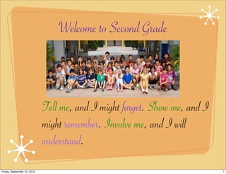 Welcome to Second Grade



                             Tell me, and I might forget. Show me, and I
                             might remember. Involve me, and I will
                             understand.

Friday, September 10, 2010                                                 1
 