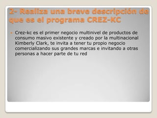 2- Realiza una breve descripción de que es el programa CREZ-KCCrez-kc es el primer negocio multinivel de productos de consumo masivo existente y creado por la multinacional Kimberly Clark, te invita a tener tu propio negocio comercializando sus grandes marcas e invitando a otras personas a hacer parte de tu red