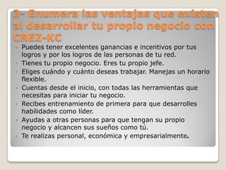 3- Enumera las ventajas que existen al desarrollar tu propio negocio con CREZ-KCPuedes tener excelentes ganancias e incentivos por tus logros y por los logros de las personas de tu red. Tienes tu propio negocio. Eres tu propio jefe. Eliges cuándo y cuánto deseas trabajar. Manejas un horario flexible. Cuentas desde el inicio, con todas las herramientas que necesitas para iniciar tu negocio. Recibes entrenamiento de primera para que desarrolles habilidades como líder. Ayudas a otras personas para que tengan su propio negocio y alcancen sus sueños como tú. Te realizas personal, económica y empresarialmente. 