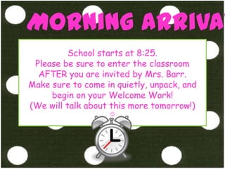 Morning ArrivalSchool starts at 8:25. Please be sure to enter the classroom AFTER you are invited by Mrs. Barr. Make sure to come in quietly, unpack, and begin on your Welcome Work! (We will talk about this more tomorrow!)