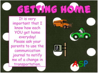 Getting HomeIt is very important that I  know how each YOU get home everyday!Please ask your parents to use the communication journal to notify me of a change in transportation.ASP