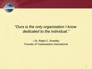 “Ours is the only organization I know
    dedicated to the individual.”

           – Dr. Ralph C. Smedley
     Founder of Toastmasters International




                                             1
                                             1
 