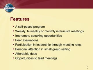 Features
 A self-paced program
 Weekly, bi-weekly or monthly interactive meetings
 Impromptu speaking opportunities
 Peer evaluations
 Participation in leadership through meeting roles
 Personal attention in small group setting
 Affordable dues
 Opportunities to lead meetings

                                                      1
                                                      3
 