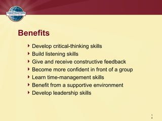 Benefits
   Develop critical-thinking skills
   Build listening skills
   Give and receive constructive feedback
   Become more confident in front of a group
   Learn time-management skills
   Benefit from a supportive environment
   Develop leadership skills



                                                1
                                                4
 