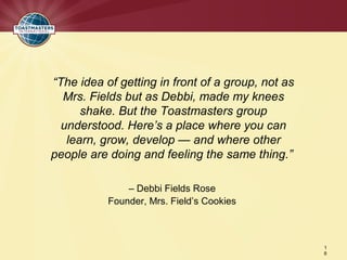 “The idea of getting in front of a group, not as
  Mrs. Fields but as Debbi, made my knees
      shake. But the Toastmasters group
  understood. Here’s a place where you can
   learn, grow, develop — and where other
people are doing and feeling the same thing.”

               – Debbi Fields Rose
           Founder, Mrs. Field’s Cookies



                                                   1
                                                   6
 