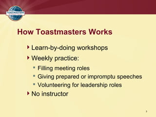 How Toastmasters Works
 Learn-by-doing workshops
 Weekly practice:
    Filling meeting roles
    Giving prepared or impromptu speeches
    Volunteering for leadership roles
 No instructor

                                             3
 