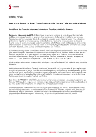 NOTAS DE PRENSA
OPEN HOUSE, EMERGE UN NUEVO CONCEPTO PARA BUSCAR VIVIENDA Y REVITALIZAR LA DEMANDA
Inmobiliaria San Fernando, pionera en introducir en Cantabria está técnica de venta
Santander, 5 de agosto de 2011.- El Open House es un nuevo concepto de venta de vivienda, importado
de EEUU, cuyo principal objetivo es generar y atraer compradores. En Cantabria, Inmobiliarias San Fernando
ha sido pionera en introducir esta técnica de venta como estrategia para revitalizar el sector. “Con esta acción
pretendemos impulsar la demanda que está contenida, latente. Hay muchas personas que no se atreven a
tocar la puerta de las inmobiliarias por las continuas noticias catastrofistas, pero lo cierto es que si conseguimos
informarles de las oportunidades reales que existen en el mercado, hoy muchos de ellos comprarían con los ojos
cerrados”. Dice José Andrés Cuevas, gerente de Inmobiliaria San Fernando.
Durante hoy viernes y sábado la Inmobiliaria abre las puertas de una promoción de Valdenoja. Todo el que quiera
y sin previo aviso podrá acercarse hasta la promoción en Dr. Diego Madrazo, decorada para la ocasión. Allí será
atendido por personal de la agencia y podrá visitar los pisos y dúplex de 2, 3 y 4 hab., conocer su entorno e
informarse de los servicios y ventajas de vivir en Valdenoja. El horario establecido es, viernes 5 de agosto, de
17.00 h. a 21.00 h. y sábado 6 de agosto, de 11,00 h. a 14,00 h. y de 17,00 h. a 21,00 h.
Como atractivo, la inmobiliaria sortea un Bono Anual para toda una familia en el Club Deportivo Body Factory de
Mataleñas.
La iniciativa comercial inédita en Cantabria ha sido muy bien acogida por los empresarios de la zona y ha creado
sinergias para promover el barrio. “Buscábamos crear alianzas entre nuestros futuros compradores y los servicios
que hay en el barrio, por ello ofrecemos un premio que involucra a los residentes o futuros residentes de la zona
con el barrio y fomenta la salud y el bienestar, en afinidad a las viviendas que se exponen a la venta. Con Body
Factory nos entendimos muy bien”, añade José Andrés.
Bajo el lema de AMIGOS DE VALDENOJA, Inmobiliaria San Fernando quiere atraer a todas aquellas personas que
les gusta Valdenoja, bien porque ya son vecinos o porque les gustaría afincar su segunda residencia, trasladarse a
esa zona residencial o simplemente por conocer otra forma de buscar vivienda.
La diferencia entre la venta inmobiliaria tradicional y un open House es que la persona interesada en la compra
de una vivienda puede visitarla sin necesidad de concertar visita con el vendedor, sin previo aviso, en cualquier
momento del día y sin compromiso. Lo único que necesita es informarse de qué viviendas están dentro del
programa Open House de la agencia inmobiliaria, y en qué horario permanecen abiertas al público.
OPENHOUSE
PUERTAS ABIERTAS
Jornada de
4TORRELAVEGA · C/ Julián Ceballos 10 · 39300 · T.: 942 08 76 76C/ Burgos 36 · 39008 · T.: 942 37 19 99 · SANTANDER
 