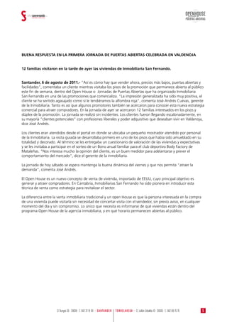BUENA RESPUESTA EN LA PRIMERA JORNADA DE PUERTAS ABIERTAS CELEBRADA EN VALDENOJA
12 familias visitaron en la tarde de ayer las viviendas de Inmobiliaria San Fernando.
Santander, 6 de agosto de 2011.- “Así es cómo hay que vender ahora, precios más bajos, puertas abiertas y
facilidades”, comentaba un cliente mientras visitaba los pisos de la promoción que permanece abierta al público
este fin de semana, dentro del Open House o Jornadas de Puertas Abiertas que ha organizado Inmobiliaria
San Fernando en una de las promociones que comercializa. “La impresión generalizada ha sido muy positiva, el
cliente se ha sentido agasajado como si le tendiéramos la alfombra roja”, comenta José Andrés Cuevas, gerente
de la Inmobiliaria. Tanto es así que algunos promotores también se acercaron para conocer esta nueva estrategia
comercial para atraer compradores. En la jornada de ayer se acercaron 12 familias interesados en los pisos y
dúplex de la promoción. La jornada se realizó sin incidentes. Los clientes fueron llegando escalonadamente, en
su mayoría “clientes potenciales” con profesiones liberales y poder adquisitivo que deseaban vivir en Valdenoja,
dice José Andrés.
Los clientes eran atendidos desde el portal en donde se ubicaba un pequeño mostrador atendido por personal
de la Inmobiliaria. La visita guiada se desarrollaba primero en uno de los pisos que había sido amueblado en su
totalidad y decorado. Al término se les entregaba un cuestionario de valoración de las viviendas y expectativas
y se les invitaba a participar en el sorteo de un Bono anual familiar para el club deportivo Body Factory de
Mataleñas. “Nos interesa mucho la opinión del cliente, es un buen medidor para adelantarse y prever el
comportamiento del mercado”, dice el gerente de la inmobiliaria.
La jornada de hoy sábado se espera mantenga la buena dinámica del viernes y que nos permita “atraer la
demanda”, comenta José Andrés.
El Open House es un nuevo concepto de venta de vivienda, importado de EEUU, cuyo principal objetivo es
generar y atraer compradores. En Cantabria, Inmobiliarias San Fernando ha sido pionera en introducir esta
técnica de venta como estrategia para revitalizar el sector.
La diferencia entre la venta inmobiliaria tradicional y un open House es que la persona interesada en la compra
de una vivienda puede visitarla sin necesidad de concertar visita con el vendedor, sin previo aviso, en cualquier
momento del día y sin compromiso. Lo único que necesita es informarse de qué viviendas están dentro del
programa Open House de la agencia inmobiliaria, y en qué horario permanecen abiertas al público.
OPENHOUSE
PUERTAS ABIERTAS
Jornada de
5TORRELAVEGA · C/ Julián Ceballos 10 · 39300 · T.: 942 08 76 76C/ Burgos 36 · 39008 · T.: 942 37 19 99 · SANTANDER
 