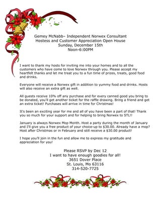 Gemey McNabb– Independent Norwex Consultant
Hostess and Customer Appreciation Open House
Sunday, December 15th
Noon-6:00PM

I want to thank my hosts for inviting me into your homes and to all the
customers who have come to love Norwex through you. Please accept my
heartfelt thanks and let me treat you to a fun time of prizes, treats, good food
and drinks.
Everyone will receive a Norwex gift in addition to yummy food and drinks. Hosts
will also receive an extra gift as well.
All guests receive 10% off any purchase and for every canned good you bring to
be donated, you'll get another ticket for the raffle drawing. Bring a friend and get
an extra ticket! Purchases will arrive in time for Christmas!
It's been an exciting year for me and all of you have been a part of that! Thank
you so much for your support and for helping to bring Norwex to STL!!
January is always Norwex Mop Month. Host a party during the month of January
and I’ll give you a free product of your choice-up to $30.00. Already have a mop?
Host after Christmas or in February and still receive a $30.00 product!
I hope you’ll join in the fun and allow me to express my gratitude and
appreciation for you!

Please RSVP by Dec 12
I want to have enough goodies for all!
3651 Dover Place
St. Louis, Mo 63116
314-520-7725

 