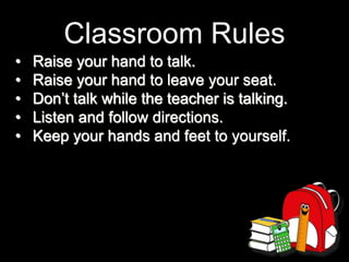 Classroom Rules
• Raise your hand to talk.
• Raise your hand to leave your seat.
• Don’t talk while the teacher is talking.
• Listen and follow directions.
• Keep your hands and feet to yourself.
 