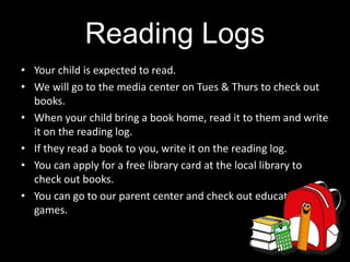 Reading Logs
• Your child is expected to read.
• We will go to the media center on Tues & Thurs to check out
books.
• When your child bring a book home, read it to them and write
it on the reading log.
• If they read a book to you, write it on the reading log.
• You can apply for a free library card at the local library to
check out books.
• You can go to our parent center and check out educational
games.
 