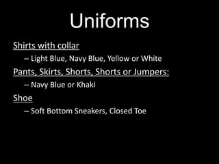 Uniforms
Shirts with collar
– Light Blue, Navy Blue, Yellow or White
Pants, Skirts, Shorts, Shorts or Jumpers:
– Navy Blue or Khaki
Shoe
– Soft Bottom Sneakers, Closed Toe
 