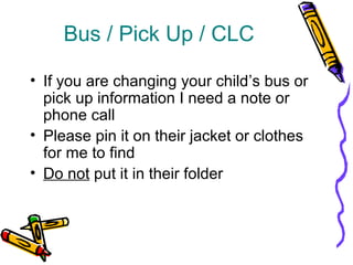 Bus / Pick Up / CLC 
• If you are changing your child’s bus or 
pick up information I need a note or 
phone call 
• Please pin it on their jacket or clothes 
for me to find 
• Do not put it in their folder 
 