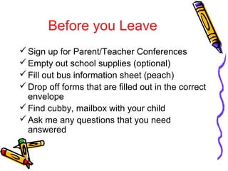 Before you Leave 
Sign up for Parent/Teacher Conferences 
Empty out school supplies (optional) 
Fill out bus information sheet (peach) 
Drop off forms that are filled out in the correct 
envelope 
Find cubby, mailbox with your child 
Ask me any questions that you need 
answered 
