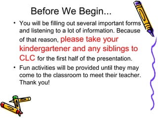 Before We Begin... 
• You will be filling out several important forms 
and listening to a lot of information. Because 
of that reason, please take your 
kindergartener and any siblings to 
CLC for the first half of the presentation. 
• Fun activities will be provided until they may 
come to the classroom to meet their teacher. 
Thank you! 
 