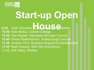Start-up Open 
House 
9.40 Colin Grimston, Enterprise North Yorkshire 
10.00 Kate Molloy, Craven College 
10.20 Dan Harper, Harrogate Borough Council 
10.40 Simon Featherstone, Scarborough Council 
11.20 Andrew Choi, Business Support & Development 
11.40 Mark Copsey, Red Kite Innovations 
12.00 Will Oxley, Wildfire 
 