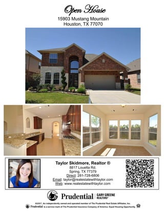 Open House
  15903 Mustang Mountain
    Houston, TX 77070




 Taylor Skidmore, Realtor ®
           8817 Louetta Rd.
           Spring, TX 77379
         Direct: 281-728-6806
Email: taylor@realestatewithtaylor.com
 Web: www.realestatewithtaylor.com
 