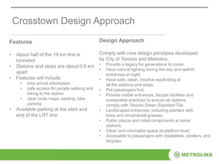 Crosstown Design Approach
Features
• About half of the 19 km line is
tunneled
• Stations and stops are about 0.6 km
apart
• Features will include:
• time arrival information
• safe access for people walking and
biking to the station
• clear route maps, seating, bike
parking
• Available parking at the start and
end of the LRT line.
Design Approach
Comply with nine design principles developed
by City of Toronto and Metrolinx.
• Provide a legacy for generations to come.
• Have natural lighting during the day and well-lit
entrances at night.
• Have safe, clean, intuitive wayfinding at
all the stations and stops.
• Put passengers first.
• Provide visible entrances, bicycle facilities and
sustainable practices to ensure all stations
comply with Toronto Green Standard Tier.
• Landscaped entrances, including planters with
trees and ornamental grasses.
• Public plazas and retail components at some
stations.
• Clean and minimalist space at platform level.
• Accessible to passengers with disabilities, strollers, and
bicycles.
 