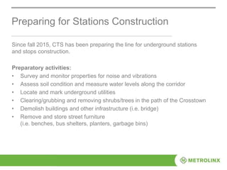 Preparing for Stations Construction
Since fall 2015, CTS has been preparing the line for underground stations
and stops construction.
Preparatory activities:
• Survey and monitor properties for noise and vibrations
• Assess soil condition and measure water levels along the corridor
• Locate and mark underground utilities
• Clearing/grubbing and removing shrubs/trees in the path of the Crosstown
• Demolish buildings and other infrastructure (i.e. bridge)
• Remove and store street furniture
(i.e. benches, bus shelters, planters, garbage bins)
 