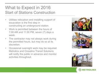 • Utilities relocation and installing support of
excavation is the first step in
constructing an underground station.
• Work is permitted between the hours of
7:00 AM and 11:00 PM, seven (7) days a
week.
• The contractor may not always work during
the permitted hours, but may do so at its
discretion.
• Occasional overnight work may be required.
Metrolinx and Crosslinx Transit Solutions
will notify the public in advance and monitor
activities throughout.
What to Expect in 2016
Start of Stations Construction
 