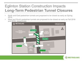 Eglinton Station Construction Impacts
Long-Term Pedestrian Tunnel Closures
• North and East pedestrian tunnels are proposed to be closed as early as Spring
2016.
• West and South pedestrian tunnels are proposed to be closed as early as Fall 2016
and 2018, respectively.
 