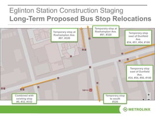 Eglinton Station Construction Staging
Long-Term Proposed Bus Stop Relocations
Temporary stop
east of Dunfield
Ave.
#34, #51, #54, #100
Combined with
existing stop
#5, #32, #332
Temporary stop
east of Dunfield
Ave.
#34, #54, #56, #100
Temporary stop at
Roehampton Ave.
#97, #320
Temporary stop
to south
#320
Temporary stop at
Roehampton Ave.
#97, #320
 