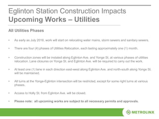Eglinton Station Construction Impacts
Upcoming Works – Utilities
All Utilities Phases
• As early as July 2016, work will start on relocating water mains, storm sewers and sanitary sewers.
• There are four (4) phases of Utilities Relocation, each lasting approximately one (1) month.
• Construction zones will be instated along Eglinton Ave. and Yonge St. at various phases of utilities
relocation. Lane closures on Yonge St. and Eglinton Ave. will be required to carry out the work.
• At least one (1) lane in each direction east-west along Eglinton Ave. and north-south along Yonge St.
will be maintained.
• All turns at the Yonge-Eglinton intersection will be restricted, except for some right turns at various
phases.
• Access to Holly St. from Eglinton Ave. will be closed.
• Please note: all upcoming works are subject to all necessary permits and approvals.
 