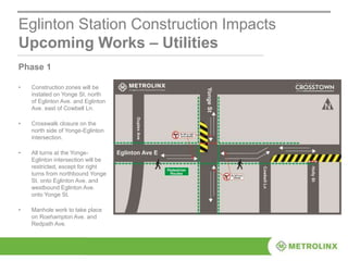 Eglinton Station Construction Impacts
Upcoming Works – Utilities
Phase 1
• Construction zones will be
instated on Yonge St. north
of Eglinton Ave. and Eglinton
Ave. east of Cowbell Ln.
• Crosswalk closure on the
north side of Yonge-Eglinton
intersection.
• All turns at the Yonge-
Eglinton intersection will be
restricted, except for right
turns from northbound Yonge
St. onto Eglinton Ave. and
westbound Eglinton Ave.
onto Yonge St.
• Manhole work to take place
on Roehampton Ave. and
Redpath Ave.
 