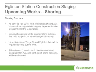 Eglinton Station Construction Staging
Upcoming Works – Shoring
Shoring Overview
• As early as Fall 2016, work will start on shoring. All
phases of shoring and decking are expected to take
at least 16 months to complete.
• Construction zones will be instated along Eglinton
Ave. and Yonge St. at various stages of shoring.
• Lane closures on Yonge St. and Eglinton Ave. will be
required to carry out the work.
• At least one (1) lane in each direction east-west
along Eglinton Ave. and north-south along Yonge St.
will be maintained.
 