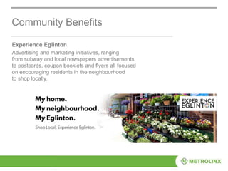 Experience Eglinton
Advertising and marketing initiatives, ranging
from subway and local newspapers advertisements,
to postcards, coupon booklets and flyers all focused
on encouraging residents in the neighbourhood
to shop locally.
Community Benefits
 