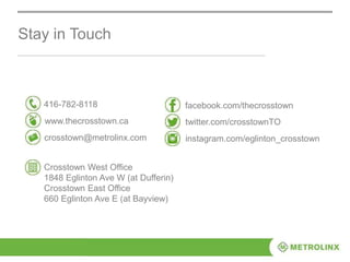 Stay in Touch
416-782-8118
www.thecrosstown.ca
crosstown@metrolinx.com
facebook.com/thecrosstown
twitter.com/crosstownTO
instagram.com/eglinton_crosstown
Crosstown West Office
1848 Eglinton Ave W (at Dufferin)
Crosstown East Office
660 Eglinton Ave E (at Bayview)
 