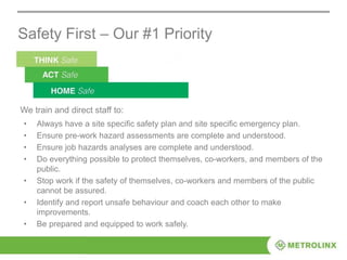 Safety First – Our #1 Priority
• Always have a site specific safety plan and site specific emergency plan.
• Ensure pre-work hazard assessments are complete and understood.
• Ensure job hazards analyses are complete and understood.
• Do everything possible to protect themselves, co-workers, and members of the
public.
• Stop work if the safety of themselves, co-workers and members of the public
cannot be assured.
• Identify and report unsafe behaviour and coach each other to make
improvements.
• Be prepared and equipped to work safely.
We train and direct staff to:
 