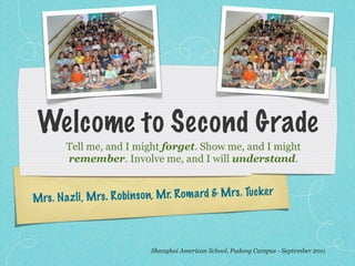 Welcome to Second Grade
         Tell me, and I might forget. Show me, and I might
         remember. Involve me, and I will understand.


M rs . N az li, M rs . R ob in so n, M r. R om ard & M rs . Tuck er



                                Shanghai American School, Pudong Campus - September 2011
 