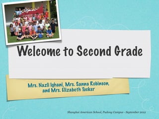 Welcome to Second Grade

  M rs . N az li Igh an i, M rs . S an n a R obin so n,
           an d M rs . El iz ab et h Tuck er



                           Shanghai American School, Pudong Campus - September 2012
 