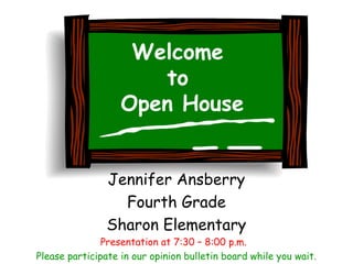 Welcome
                      to
                   Open House


                Jennifer Ansberry
                  Fourth Grade
                Sharon Elementary
               Presentation at 7:30 – 8:00 p.m.
Please participate in our opinion bulletin board while you wait.
 