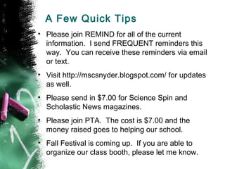 A Few Quick Tips
• Please join REMIND for all of the current
information. I send FREQUENT reminders this
way. You can receive these reminders via email
or text.
• Visit http://mscsnyder.blogspot.com/ for updates
as well.
• Please send in $7.00 for Science Spin and
Scholastic News magazines.
• Please join PTA. The cost is $7.00 and the
money raised goes to helping our school.
• Fall Festival is coming up. If you are able to
organize our class booth, please let me know.
 