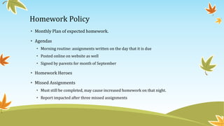 Homework Policy
• Monthly Plan of expected homework.
• Agendas
• Morning routine: assignments written on the day that it is due
• Posted online on website as well
• Signed by parents for month of September
• Homework Heroes
• Missed Assignments
• Must still be completed, may cause increased homework on that night.
• Report impacted after three missed assignments
 