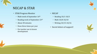 NECAP & STAR
• STAR Progress Monitor
• Math week of September 16th
• Reading week of September 23rd
• About 30 minutes
• Done three times per year
• For teacher use in lesson
development
• NECAP
• Reading 10/1-10/3
• Math 10/8-10/10
• Writing 10/15-10/16
• Secret letters of support!
 