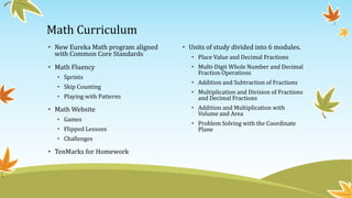 Math Curriculum
• New Eureka Math program aligned
with Common Core Standards
• Math Fluency
• Sprints
• Skip Counting
• Playing with Patterns
• Math Website
• Games
• Flipped Lessons
• Challenges
• TenMarks for Homework
• Units of study divided into 6 modules.
• Place Value and Decimal Fractions
• Multi-Digit Whole Number and Decimal
Fraction Operations
• Addition and Subtraction of Fractions
• Multiplication and Division of Fractions
and Decimal Fractions
• Addition and Multiplication with
Volume and Area
• Problem Solving with the Coordinate
Plane
 
